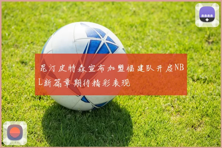 昆汀皮特森宣布加盟福建队开启NBL新篇章期待精彩表现