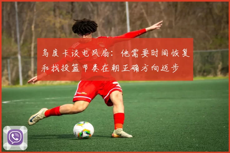 乌度卡谈电风扇：他需要时间恢复和找投篮节奏在朝正确方向迈步
