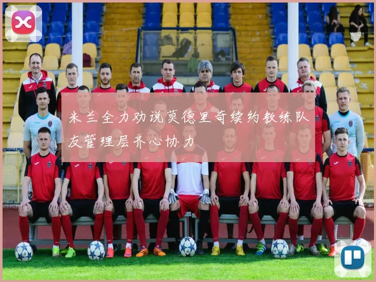 米兰全力劝说莫德里奇续约教练队友管理层齐心协力