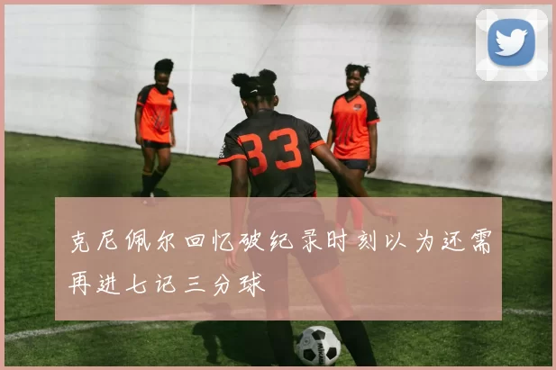 克尼佩尔回忆破纪录时刻以为还需再进七记三分球