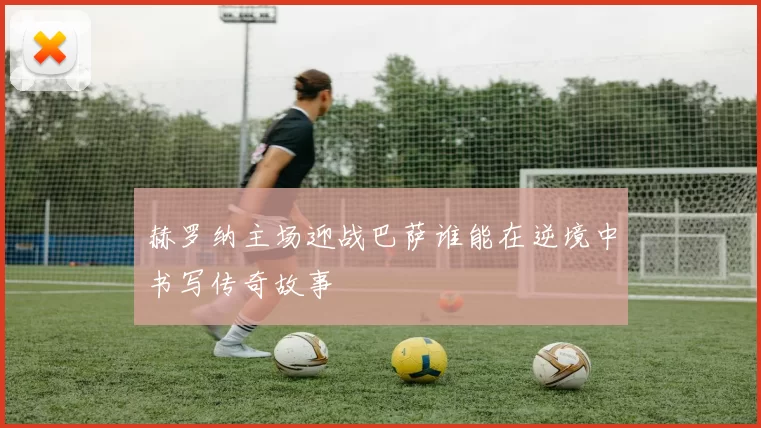赫罗纳主场迎战巴萨谁能在逆境中书写传奇故事
