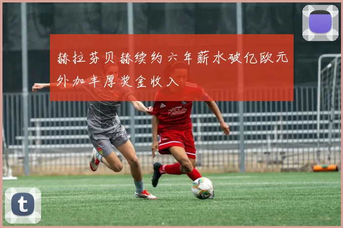 赫拉芬贝赫续约六年薪水破亿欧元外加丰厚奖金收入
