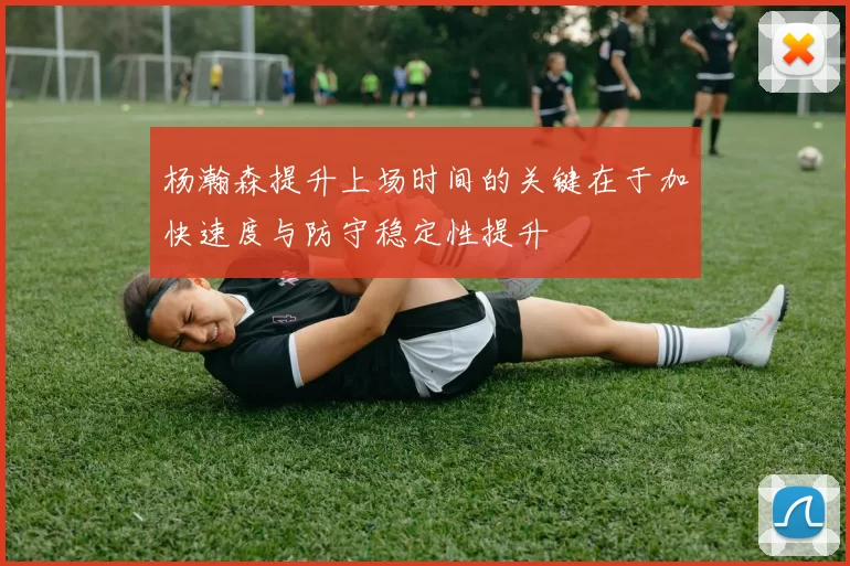 杨瀚森提升上场时间的关键在于加快速度与防守稳定性提升