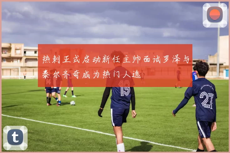 热刺正式启动新任主帅面试罗泽与泰尔齐奇成为热门人选