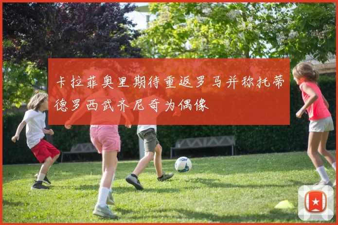 卡拉菲奥里期待重返罗马并称托蒂德罗西武齐尼奇为偶像