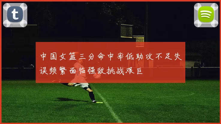 中国女篮三分命中率低助攻不足失误频繁面临强敌挑战艰巨