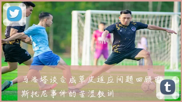 马洛塔谈合成草皮适应问题回顾巴斯托尼事件的苦涩教训