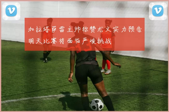 加拉塔萨雷主帅称赞尤文实力预告明天比赛将面临严峻挑战