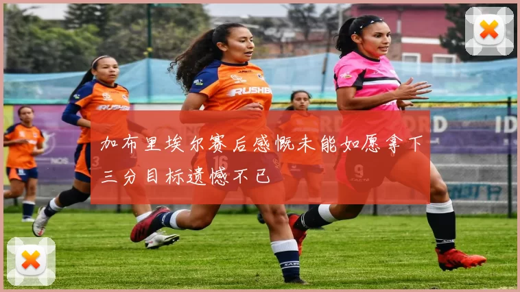 加布里埃尔赛后感慨未能如愿拿下三分目标遗憾不已