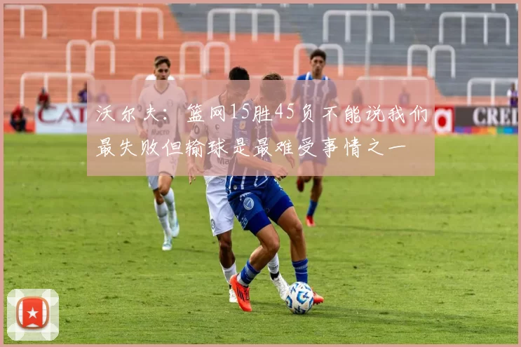 沃尔夫：篮网15胜45负不能说我们最失败但输球是最难受事情之一