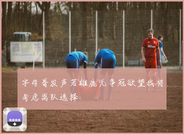 字母哥发声若雄鹿无争冠欲望我将考虑离队选择