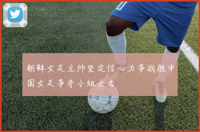 朝鲜女足主帅坚定信心力争战胜中国女足争夺小组头名